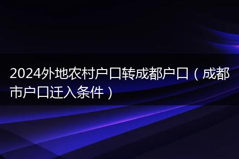 2024外地农村户口转成都户口（成都市户口迁入条件）