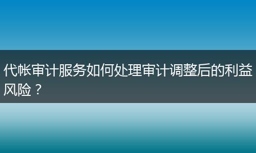 代帐审计服务如何处理审计调整后的利益风险？
