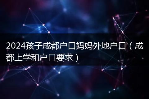 2024孩子成都户口妈妈外地户口（成都上学和户口要求）