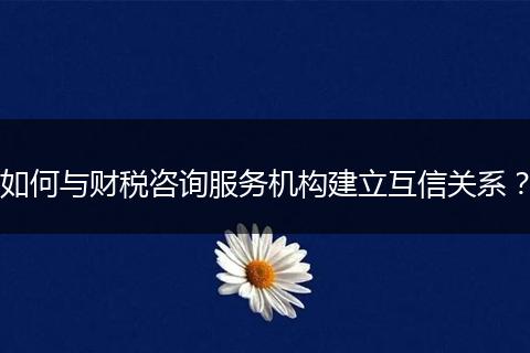 如何与财税咨询服务机构建立互信关系？