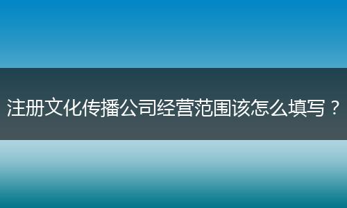 注册文化传播公司经营范围该怎么填写?