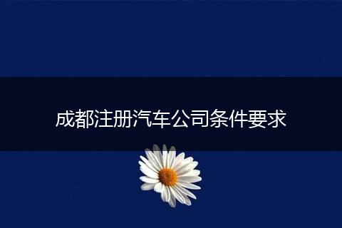 成都注册汽车公司条件要求