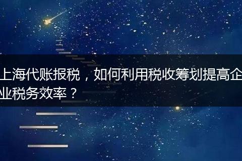 上海代账报税，如何利用税收筹划提高企业税务效率？