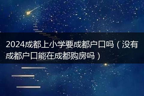 2024成都上小学要成都户口吗(没有成都户口能在成都购房吗)