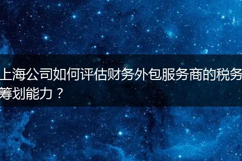 上海公司如何评估财务外包服务商的税务筹划能力?