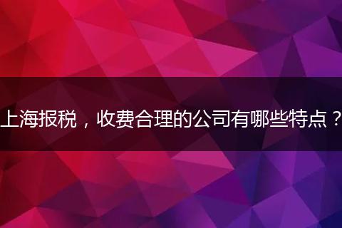 上海报税，收费合理的公司有哪些特点？