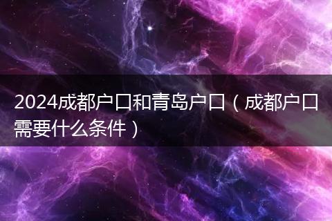 2024成都户口和青岛户口(成都户口需要什么条件)