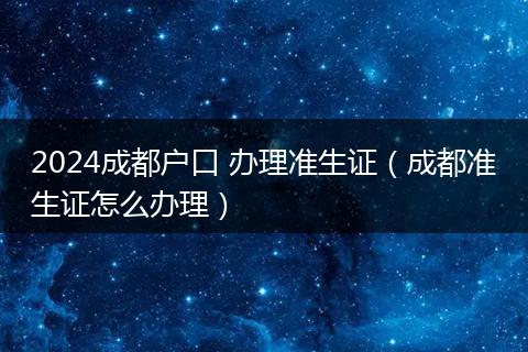 2024成都户口 办理准生证（成都准生证怎么办理）
