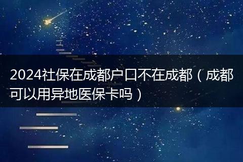 2024社保在成都户口不在成都(成都可以用异地医保卡吗)