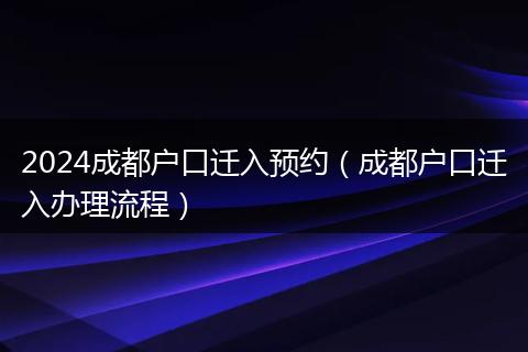 2024成都户口迁入预约(成都户口迁入办理流程)