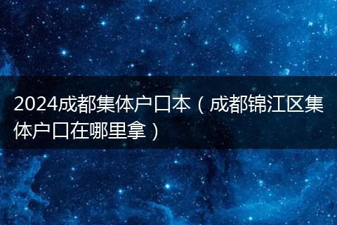 2024成都集体户口本(成都锦江区集体户口在哪里拿)