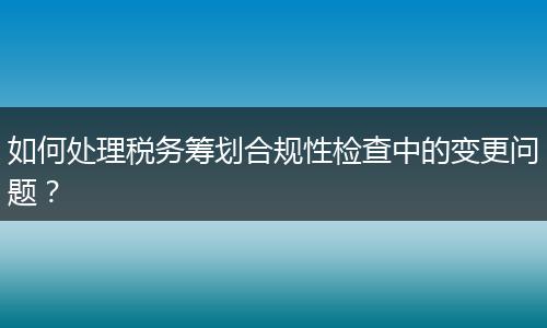 如何处理税务筹划合规性检查中的变更问题？