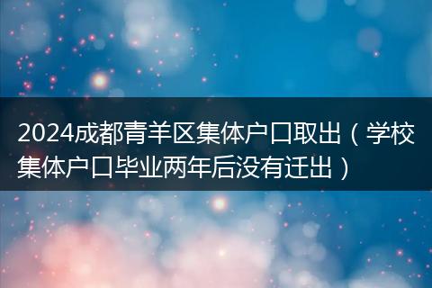2024成都青羊区集体户口取出(学校集体户口毕业两年后没有迁出)