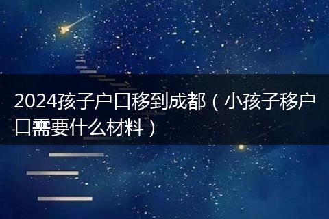 2024孩子户口移到成都(小孩子移户口需要什么材料)