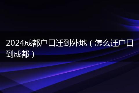 2024成都户口迁到外地(怎么迁户口到成都)