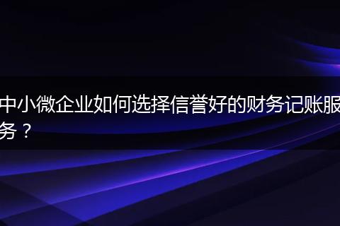 中小微企业如何选择信誉好的财务记账服务？