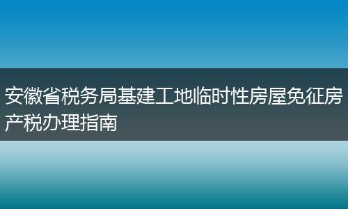 安徽省税务局基建工地临时性房屋免征房产税办理指南