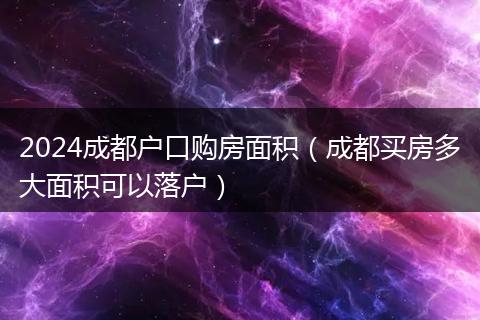 2024成都户口购房面积（成都买房多大面积可以落户）