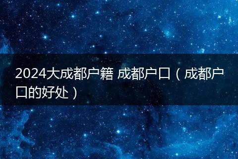 2024大成都户籍 成都户口(成都户口的好处)