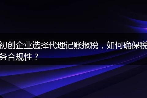 初创企业选择代理记账报税，如何确保税务合规性？
