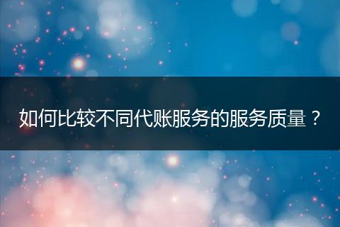 如何比较不同代账服务的服务质量？