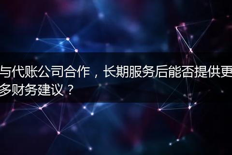 与代账公司合作,长期服务后能否提供更多财务建议?