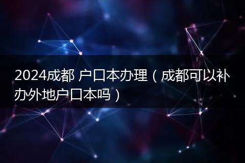 2024成都 户口本办理（成都可以补办外地户口本吗）