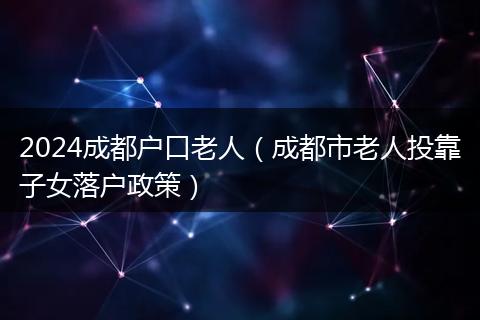 2024成都户口老人(成都市老人投靠子女落户政策)