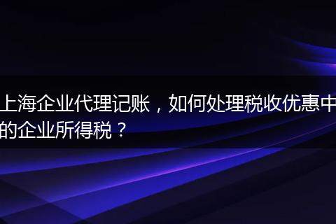 上海企业代理记账，如何处理税收优惠中的企业所得税？