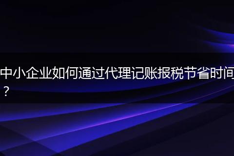 中小企业如何通过代理记账报税节省时间？