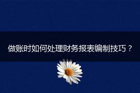 做账时如何处理财务报表编制技巧?