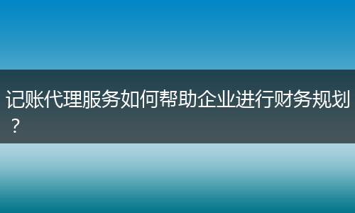 记账代理服务如何帮助企业进行财务规划?