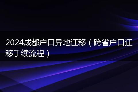 2024成都户口异地迁移（跨省户口迁移手续流程）