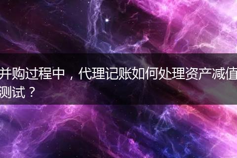 并购过程中，代理记账如何处理资产减值测试？