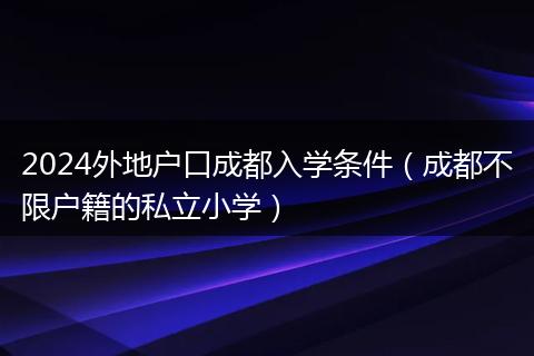 2024外地户口成都入学条件（成都不限户籍的私立小学）