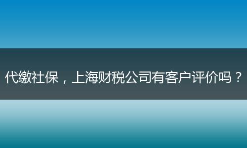 代缴社保,上海财税公司有客户评价吗?