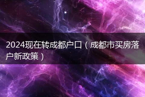 2024现在转成都户口（成都市买房落户新政策）