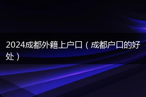 2024成都外籍上户口（成都户口的好处）