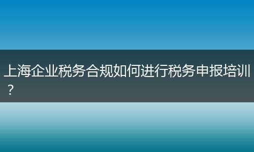 上海企业税务合规如何进行税务申报培训?