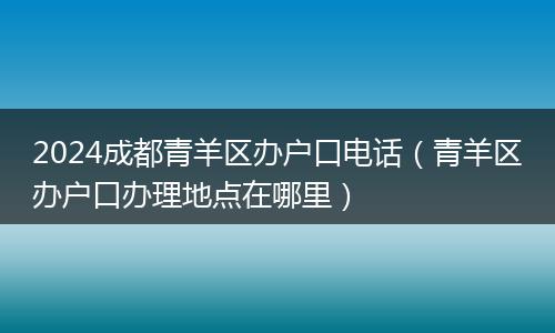 2024成都青羊区办户口电话（青羊区办户口办理地点在哪里）