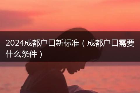 2024成都户口新标准(成都户口需要什么条件)