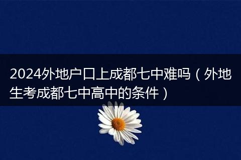 2024外地户口上成都七中难吗（外地生考成都七中高中的条件）