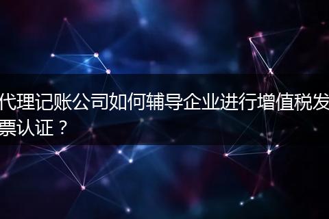 代理记账公司如何辅导企业进行增值税发票认证？