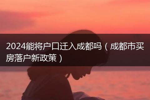 2024能将户口迁入成都吗（成都市买房落户新政策）