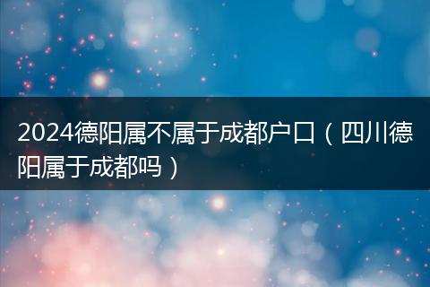 2024德阳属不属于成都户口(四川德阳属于成都吗)