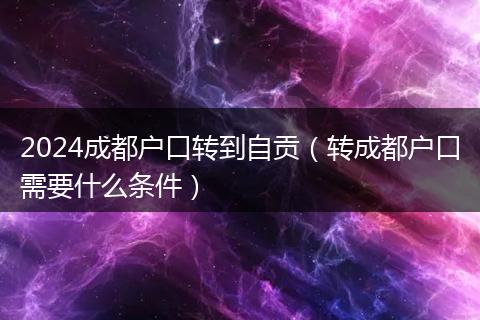 2024成都户口转到自贡（转成都户口需要什么条件）
