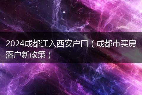 2024成都迁入西安户口（成都市买房落户新政策）