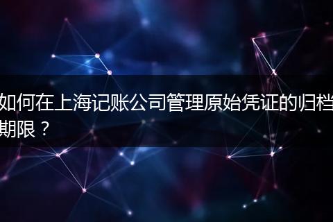 如何在上海记账公司管理原始凭证的归档期限？