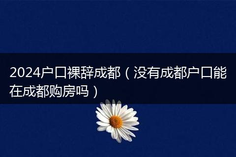 2024户口裸辞成都(没有成都户口能在成都购房吗)
