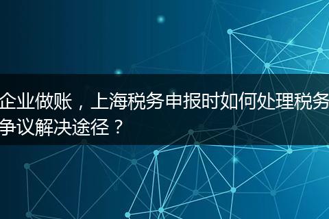 企业做账,上海税务申报时如何处理税务争议解决途径?